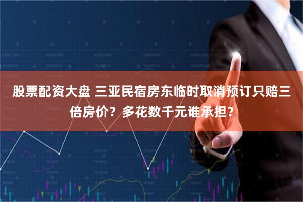 股票配资大盘 三亚民宿房东临时取消预订只赔三倍房价？多花数千元谁承担？