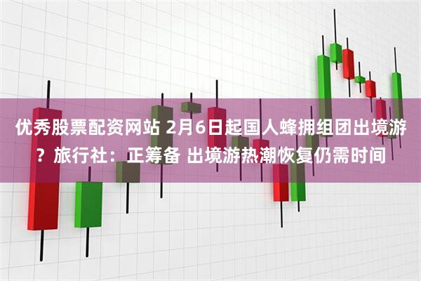 优秀股票配资网站 2月6日起国人蜂拥组团出境游？旅行社：正筹备 出境游热潮恢复仍需时间