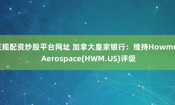 正规配资炒股平台网址 加拿大皇家银行：维持Howmet Aerospace(HWM.US)评级