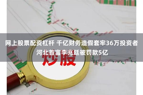 网上股票配资杠杆 千亿财务造假套牢36万投资者 河北首富李兆廷被罚款5亿