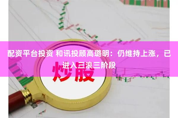 配资平台投资 和讯投顾高璐明：仍维持上涨，已进入三浪三阶段