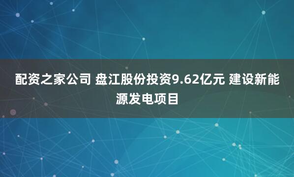 配资之家公司 盘江股份投资9.62亿元 建设新能源发电项目