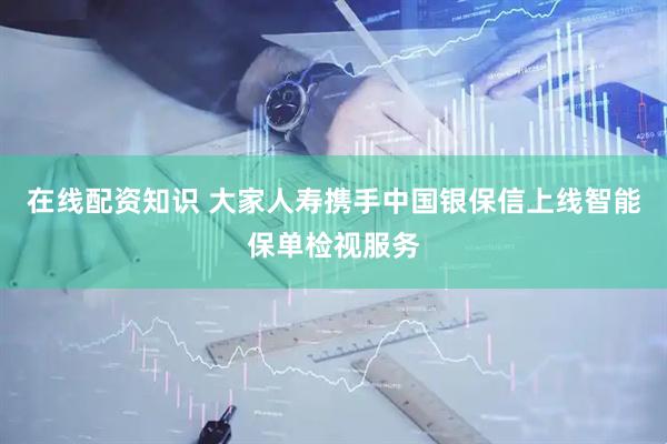 在线配资知识 大家人寿携手中国银保信上线智能保单检视服务
