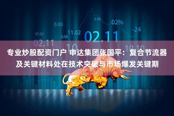 专业炒股配资门户 申达集团张国平：复合节流器及关键材料处在技术突破与市场爆发关键期