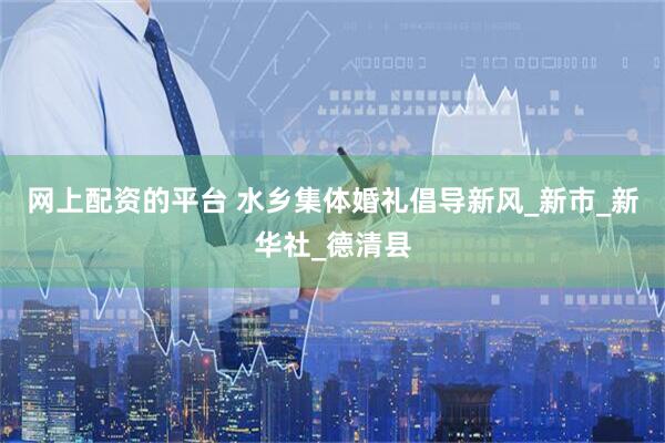 网上配资的平台 水乡集体婚礼倡导新风_新市_新华社_德清县