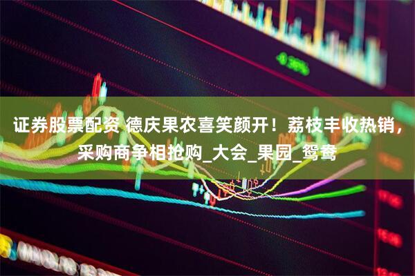 证券股票配资 德庆果农喜笑颜开！荔枝丰收热销，采购商争相抢购_大会_果园_鸳鸯