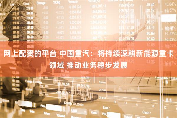 网上配资的平台 中国重汽：将持续深耕新能源重卡领域 推动业务稳步发展