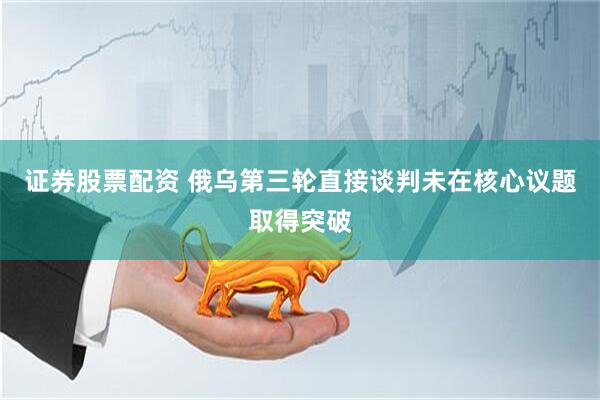 证券股票配资 俄乌第三轮直接谈判未在核心议题取得突破