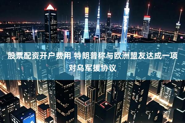 股票配资开户费用 特朗普称与欧洲盟友达成一项对乌军援协议