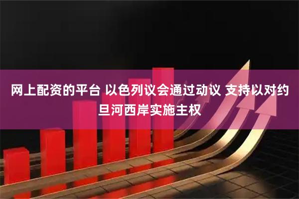 网上配资的平台 以色列议会通过动议 支持以对约旦河西岸实施主权