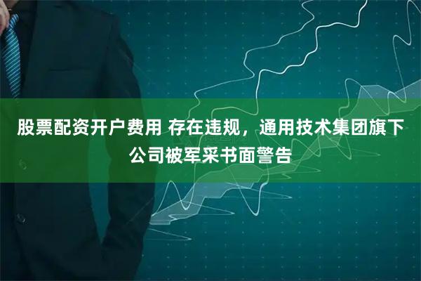 股票配资开户费用 存在违规，通用技术集团旗下公司被军采书面警告