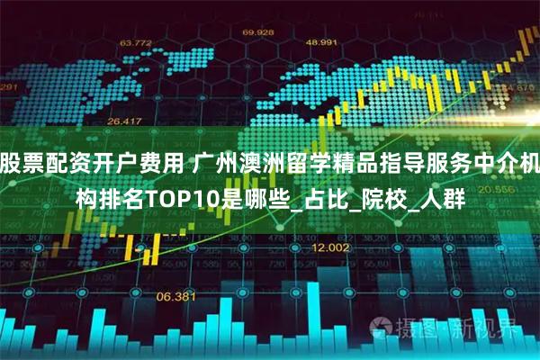 股票配资开户费用 广州澳洲留学精品指导服务中介机构排名TOP10是哪些_占比_院校_人群