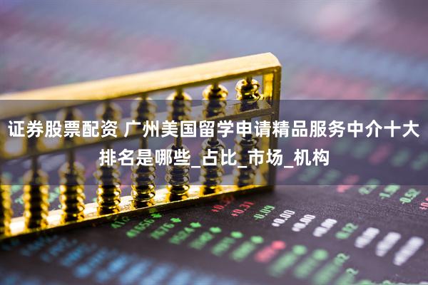 证券股票配资 广州美国留学申请精品服务中介十大排名是哪些_占比_市场_机构