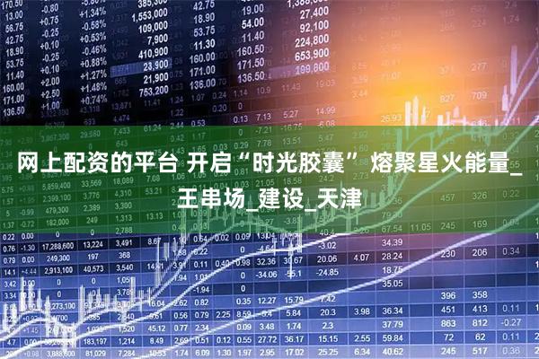 网上配资的平台 开启“时光胶囊” 熔聚星火能量_王串场_建设_天津