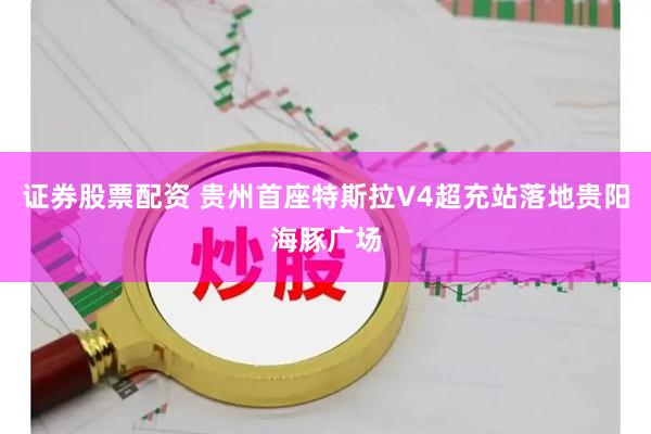 证券股票配资 贵州首座特斯拉V4超充站落地贵阳海豚广场