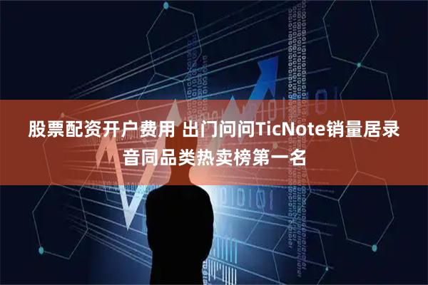 股票配资开户费用 出门问问TicNote销量居录音同品类热卖榜第一名