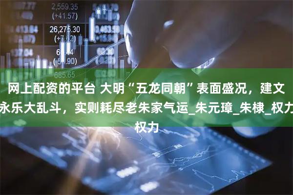 网上配资的平台 大明“五龙同朝”表面盛况，建文永乐大乱斗，实则耗尽老朱家气运_朱元璋_朱棣_权力