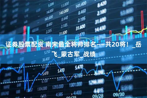 证券股票配资 南宋最全将帅排名——共20将！_岳飞_蒙古军_战绩
