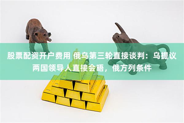 股票配资开户费用 俄乌第三轮直接谈判：乌提议两国领导人直接会晤，俄方列条件