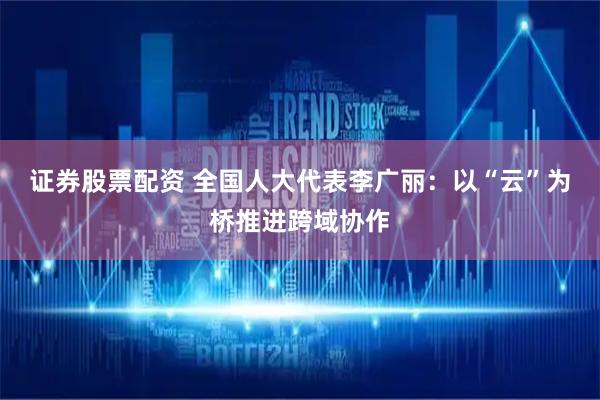 证券股票配资 全国人大代表李广丽：以“云”为桥推进跨域协作