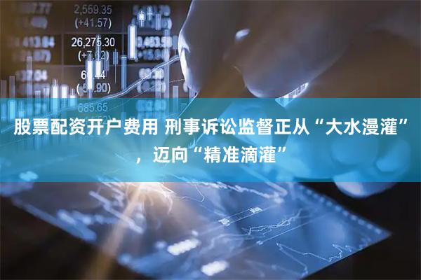 股票配资开户费用 刑事诉讼监督正从“大水漫灌”，迈向“精准滴灌”