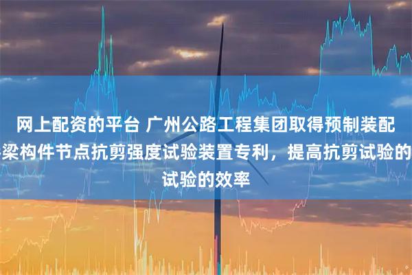 网上配资的平台 广州公路工程集团取得预制装配式桥梁构件节点抗剪强度试验装置专利，提高抗剪试验的效率