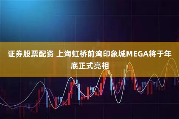 证券股票配资 上海虹桥前湾印象城MEGA将于年底正式亮相
