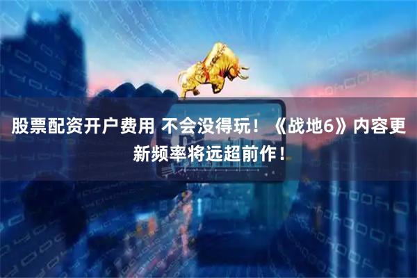 股票配资开户费用 不会没得玩！《战地6》内容更新频率将远超前作！