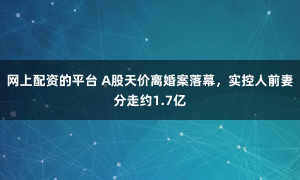 网上配资的平台 A股天价离婚案落幕，实控人前妻分走约1.7亿