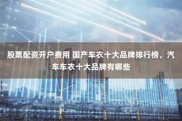 股票配资开户费用 国产车衣十大品牌排行榜，汽车车衣十大品牌有哪些