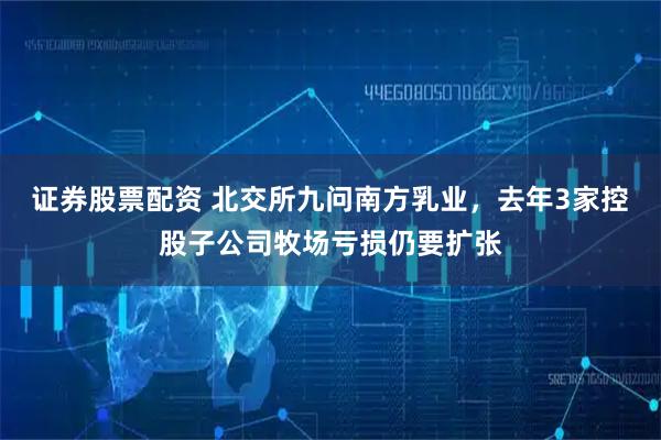 证券股票配资 北交所九问南方乳业，去年3家控股子公司牧场亏损仍要扩张