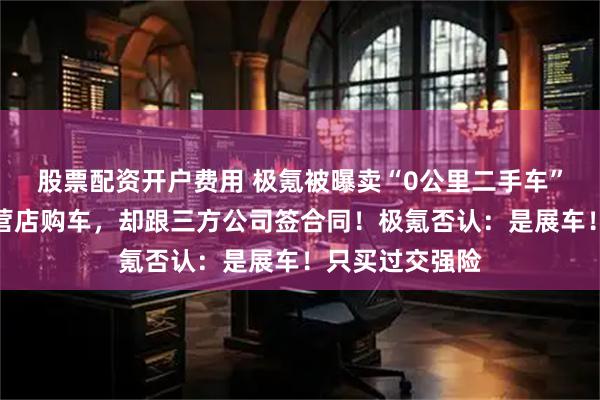股票配资开户费用 极氪被曝卖“0公里二手车”：消费者在直营店购车，却跟三方公司签合同！极氪否认：是展车！只买过交强险
