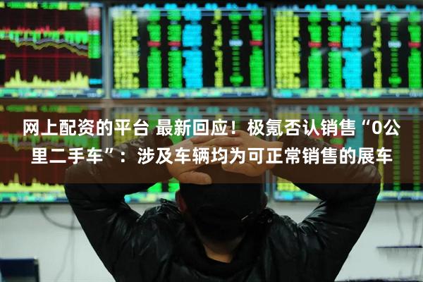 网上配资的平台 最新回应！极氪否认销售“0公里二手车”：涉及车辆均为可正常销售的展车
