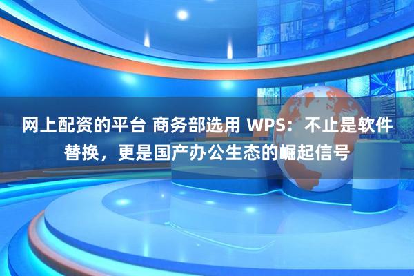 网上配资的平台 商务部选用 WPS：不止是软件替换，更是国产办公生态的崛起信号