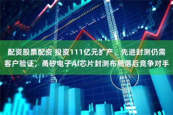 配资股票配资 投资111亿元扩产、先进封测仍需客户验证，甬矽电子AI芯片封测布局落后竞争对手