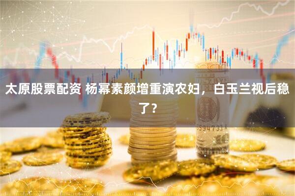 太原股票配资 杨幂素颜增重演农妇，白玉兰视后稳了？