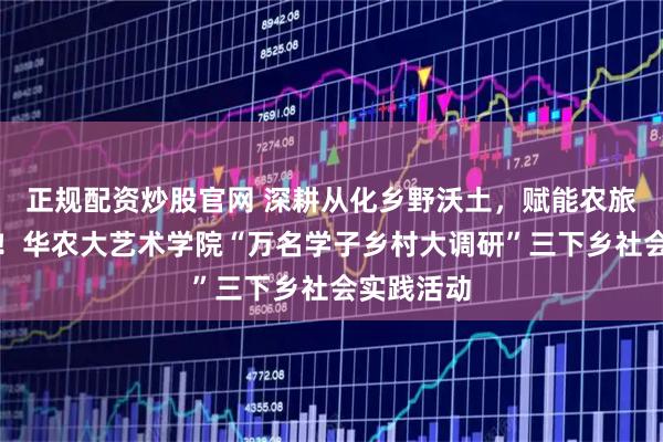 正规配资炒股官网 深耕从化乡野沃土，赋能农旅提质振兴！华农大艺术学院“万名学子乡村大调研”三下乡社会实践活动