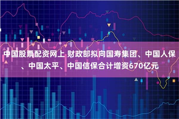 中国股票配资网上 财政部拟向国寿集团、中国人保、中国太平、中国信保合计增资670亿元