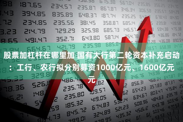 股票加杠杆在哪里加 国有大行第二轮资本补充启动:工行、农行拟分别募资1000亿元、1600亿元