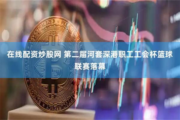 在线配资炒股网 第二届河套深港职工工会杯篮球联赛落幕