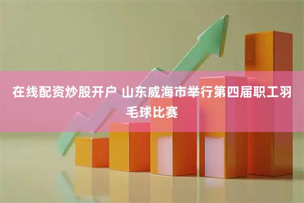 在线配资炒股开户 山东威海市举行第四届职工羽毛球比赛