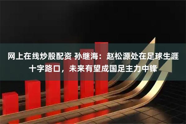 网上在线炒股配资 孙继海：赵松源处在足球生涯十字路口，未来有望成国足主力中锋